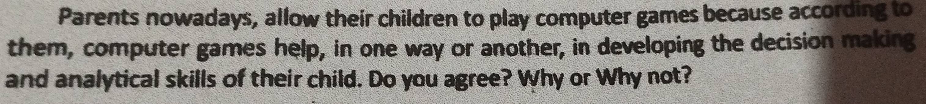 Parents nowadays, allow their children to play computer games because according to 
them, computer games help, in one way or another, in developing the decision making 
and analytical skills of their child. Do you agree? Why or Why not?