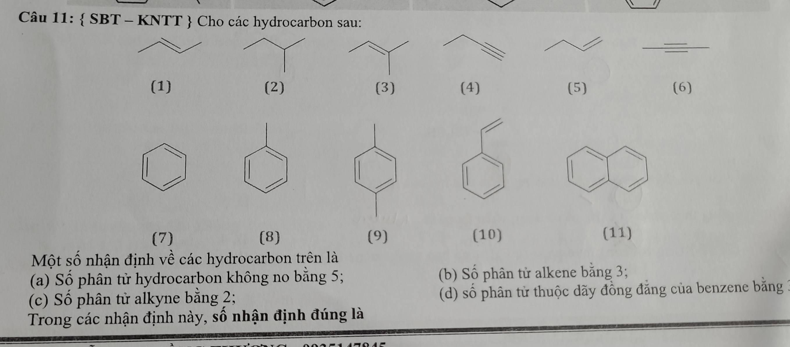  SBT - KNTT  Cho các hydrocarbon sau:
_
(1) (2) (3) (4) (5) (6)
(7) (8) (9) (10) (11)
Một số nhận định về các hydrocarbon trên là
(a) Số phân tử hydrocarbon không no bằng 5; (b) Số phân tử alkene bằng 3;
(c) Số phân tử alkyne bằng 2; (d) số phân từ thuộc dãy đồng đẳng của benzene bằng
Trong các nhận định này, số nhận định đúng là