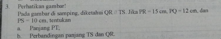 Perhatikan gambar! 
Pada gambar di samping, diketahui QRparallel TS. Jika PR=15cm, PQ=12cm , dan
PS=10cm , tentukan 
a. Panjang PT; 
b. Perbandingan panjang TS dan QR.