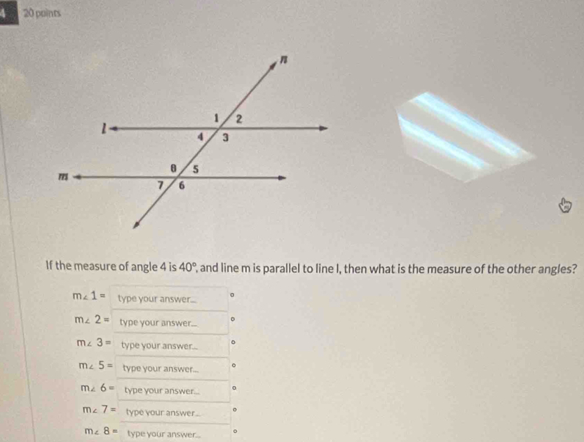 4 20 points 
If the measure of angle 4 is 40° , and line m is parallel to line I, then what is the measure of the other angles? 
。
m∠ 1= type your answer.....
m∠ 2= type your answer...
m∠ 3= type your answer...
m∠ 5= type your answer...
m∠ 6= type your answer...
m∠ 7= type your answer .
m∠ 8= type your answer...