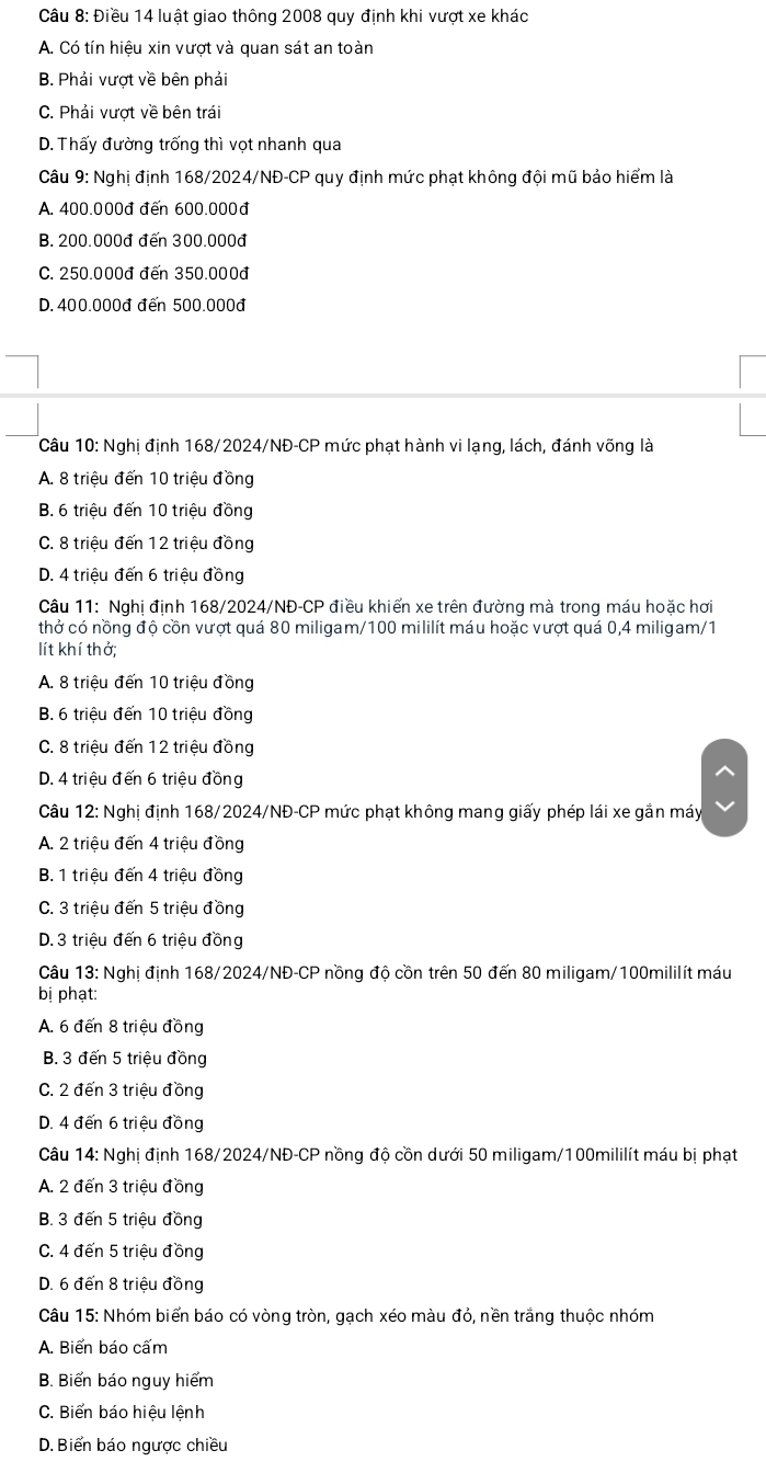 Điều 14 luật giao thông 2008 quy định khi vượt xe khác
A. Có tín hiệu xin vượt và quan sát an toàn
B. Phải vượt về bên phải
C. Phải vượt về bên trái
D. Thấy đường trống thì vọt nhanh qua
Câu 9: Nghị định 168/2024/NĐ-CP quy định mức phạt không đội mũ bảo hiểm là
A. 400.000đ đến 600.000đ
B. 200.000đ đến 300.000đ
C. 250.000đ đến 350.000đ
D. 400.000đ đến 500.000đ
Câu 10: Nghị định 168/2024/NĐ-CP mức phạt hành vi lạng, lách, đánh võng là
A. 8 triệu đến 10 triệu đồng
B. 6 triệu đến 10 triệu đồng
C. 8 triệu đến 12 triệu đồng
D. 4 triệu đến 6 triệu đồng
Câu 11: Nghị định 168/2024/NĐ-CP điều khiến xe trên đường mà trong máu hoặc hơi
thở có nồng độ cồn vượt quá 80 miligam/100 mililít máu hoặc vượt quá 0,4 miligam/1
lít khí thở;
A. 8 triệu đến 10 triệu đồng
B. 6 triệu đến 10 triệu đồng
C. 8 triệu đến 12 triệu đồng
D. 4 triệu đến 6 triệu đồng
Câu 12: Nghị định 168/2024/NĐ-CP mức phạt không mang giấy phép lái xe gắn máy
A. 2 triệu đến 4 triệu đồng
B. 1 triệu đến 4 triệu đồng
C. 3 triệu đến 5 triệu đồng
D. 3 triệu đến 6 triệu đồng
Câu 13: Nghị định 168/2024/NĐ-CP nồng độ cồn trên 50 đến 80 miligam/100mililít máu
bị phạt:
A. 6 đến 8 triệu đồng
B. 3 đến 5 triệu đồng
C. 2 đến 3 triệu đồng
D. 4 đến 6 triệu đồng
Câu 14: Nghị định 168/2024/NĐ-CP nồng độ cồn dưới 50 miligam/100mililít máu bị phạt
A. 2 đến 3 triệu đồng
B. 3 đến 5 triệu đồng
C. 4 đến 5 triệu đồng
D. 6 đến 8 triệu đồng
Câu 15: Nhóm biển báo có vòng tròn, gạch xéo màu đỏ, nền trắng thuộc nhóm
A. Biến báo cấm
B. Biển báo nguy hiểm
C. Biển báo hiệu lệnh
D. Biển báo ngược chiều