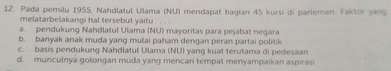 Pada pemilu 1955, Nahdlatul Ulama (NU) mendapat bagian 45 kursi di parlemen. Faktor yang
melatarbelakangi hal tersebut yaitu . . . .
a. pendukung Nahdlatul Ulama (NU) mayoritas para pejabat negara
b. banyak anak muda yang mulai paham dengan peran partai politik
c. basis pendukung Nahdlatul Ulama (NU) yang kuat terutama di pedesaan
d.munculnya golongan muda yang mencari tempat menyampaíkan aspirasi