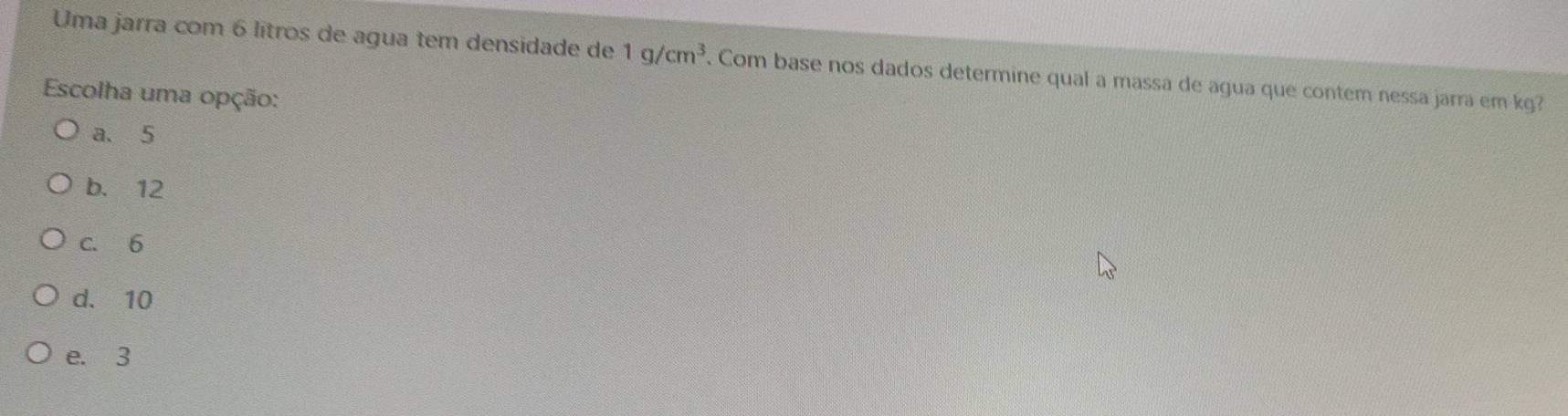 Uma jarra com 6 lítros de agua tem densidade de 1g/cm^3. Com base nos dados determine qual a massa de agua que contem nessa jarra em kg?
Escolha uma opção:
a、 5
b. 12
c. 6
d. 10
e. 3