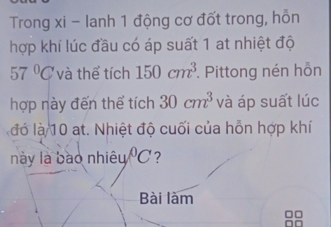 Trong xi - lanh 1 động cơ đốt trong, hỗn 
hợp khí lúc đầu có áp suất 1 at nhiệt độ
57°C và thể tích 150cm^3 *. Pittong nén hỗn 
hợp này đến thể tích 30cm^3 và áp suất lúc 
đó là 10 at. Nhiệt độ cuối của hỗn hợp khí 
này là bào nhiêu°C ? 
Bài làm