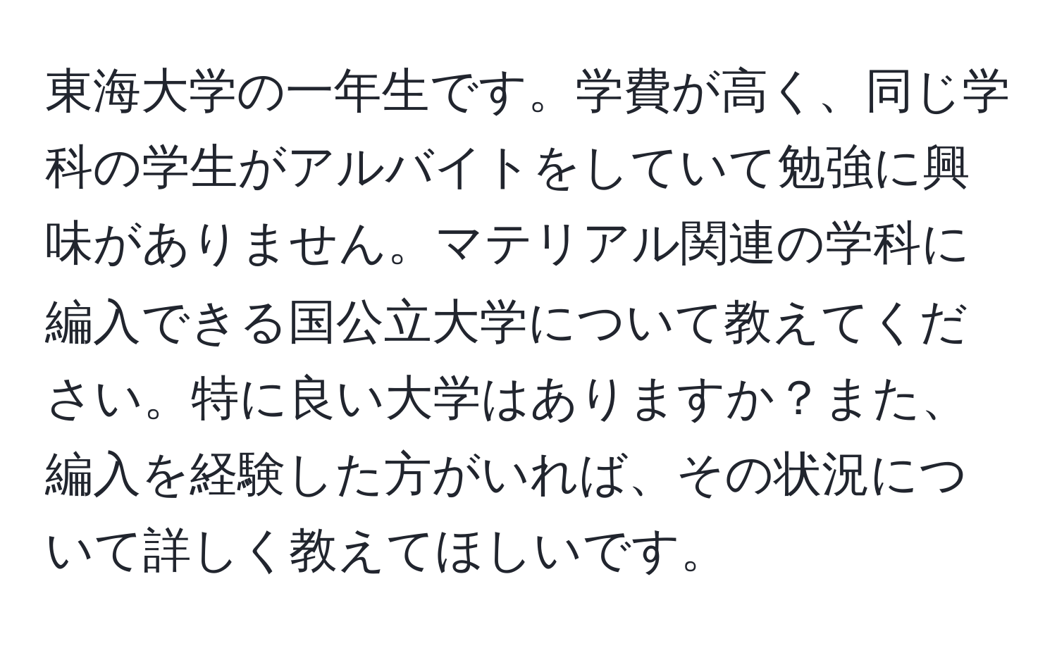 東海大学の一年生です。学費が高く、同じ学科の学生がアルバイトをしていて勉強に興味がありません。マテリアル関連の学科に編入できる国公立大学について教えてください。特に良い大学はありますか？また、編入を経験した方がいれば、その状況について詳しく教えてほしいです。