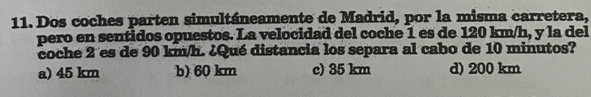 Dos coches parten simultáneamente de Madrid, por la misma carretera,
pero en sentidos opuestos. La velocidad del coche 1 es de 120 km/h, y la del
coche 2 es de 90 km/h. ¿Qué distancia los separa al cabo de 10 minutos?
a) 45 km b) 60 km c) 35 km d) 200 km