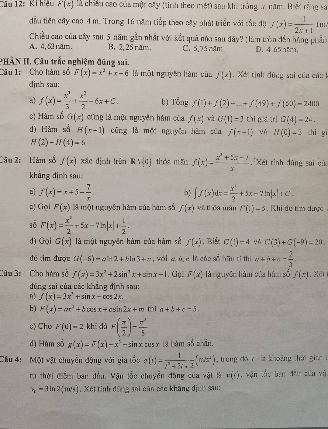 Kí hiệu F(x) là chiêu cao của một cây (tính theo mét) sau khi trồng x năm. Biết rằng sa
đầu tiên cây cao 4 m. Trong 16 năm tiếp theo cây phát triển với tốc độ f(x)= 1/2x+1  ( m/
Chiều cao của cây sau 5 năm gần nhất với kết quả nào sau đây? (làm tròn đến hàng phần
A. 4, 63 năm. B. 2,25 năm. C. 5, 75 năm. D. 4.65 năm.
PHÀN II. Câu trắc nghiệm đúng sai.
Câu 1: Cho hàm số F(x)=x^2+x-6 là một nguyên hàm của f(x). Xét tính đúng sai của các k
định sau:
a) f(x)= x^3/3 + x^2/2 -6x+C. b) Tổng f(1)+f(2)+...+f(49)+f(50)=2400
c) Hàm số G(x) cũng là một nguyên hàm của f(x) và G(1)=3 thì giá trị G(4)=24.
d) Hàm số H(x-1) cũng là một nguyên hàm của f(x-1) và H(0)=3 thì gi
H(2)-H(4)=6
Câu 2: Hàm số f(x) xác định trên R|R| 0 thỏa mãn f(x)= (x^2+5x-7)/x  Xét tính đúng sai của
khẳng định sau:
a) f(x)=x+5- 7/x . ∈t f(x)dx= x^2/2 +5x-7ln |x|+C.
b)
c) Gọi F(x) là một nguyên hàm của hàm số f(x) và thỏa mãn F'(1)=5. Khi đó tìm dược
số F(x)= x^2/2 +5x-7ln |x|+ 1/2 .
d) Gọi G(x) là một nguyên hàm của hàm số f(x).  Biết G(1)=4 và G(3)+G(-9)=20.
đó tìm được G(-6)=aln 2+bln 3+c , với a, b, c là các số hữu tỉ thì a+b+c= 2/3 .
Câu 3: Cho hàm số f(x)=3x^2+2sin^2x+sin x-1. Gọi F(x) là nguyên hàm của hàm số f(x). Xét t
đúng sai của các khẳng định sau:
a) f(x)=3x^2+sin x-cos 2x.
b) F(x)=ax^3+bcos x+csin 2x+m thì a+b+c=5.
c) Cho F(0)=2 khi đó F( π /2 )= π^3/8 
d) Hàm số g(x)=F(x)-x^3-sin x.cos x là hàm số chẵn.
Câu 4: Một vật chuyền động với gia tốc a(t)= 1/t^2+3t+2 · frac 2(m/s^2) trong đó 7 là khoảng thời gian 
từ thời điểm ban đầu. Vận tốc chuyền động của vật là v(t) , vận tốc ban đầu của vật
v_0=3ln 2(m/s). Xét tính đúng sai của các khẳng định sau: