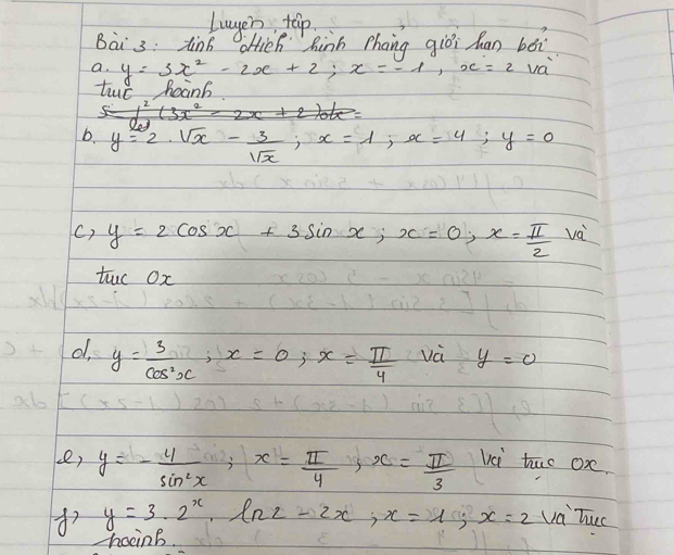 lwyer tap 
Bài 3: tin6 oHich hinh phang giòi han béi 
a· y=3x^2-2x+2; x=-1, x=2 va 
lc hoanb 
b y=2· sqrt(x)- 3/sqrt(x) , x=1, x=4; y=0
() y=2cos x+3sin x, x=0, x= π /2  và 
tuo Ox 
d y= 3/cos^2x , x=0, x= π /4  và y=0
ce, y=- 4/sin^2x ; x= π /4  3 x= π /3  vci tuo oxe.
y=3· 2^x· ln 2-2x, x=1; x=2 va Tuec 
honb.