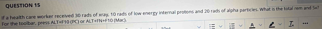 If a health care worker received 30 rads of xray, 10 rads of low energy internal protons and 20 rads of alpha particles. What is the total rem and Sv? 
For the toolbar, press ALT+F10 (PC) or ALT+FN+F10 (Mac). ... 
T