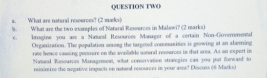 QUESTION TWO 
a. What are natural resources? (2 marks) 
b. What are the two examples of Natural Resources in Malawi? (2 marks) 
c. Imagine you are a Natural Resources Manager of a certain Non-Governmental 
Organization. The population among the targeted communities is growing at an alarming 
rate hence causing pressure on the available natural resources in that area. As an expert in 
Natural Resources Management, what conservation strategies can you put forward to 
minimize the negative impacts on natural resources in your area? Discuss (6 Marks)