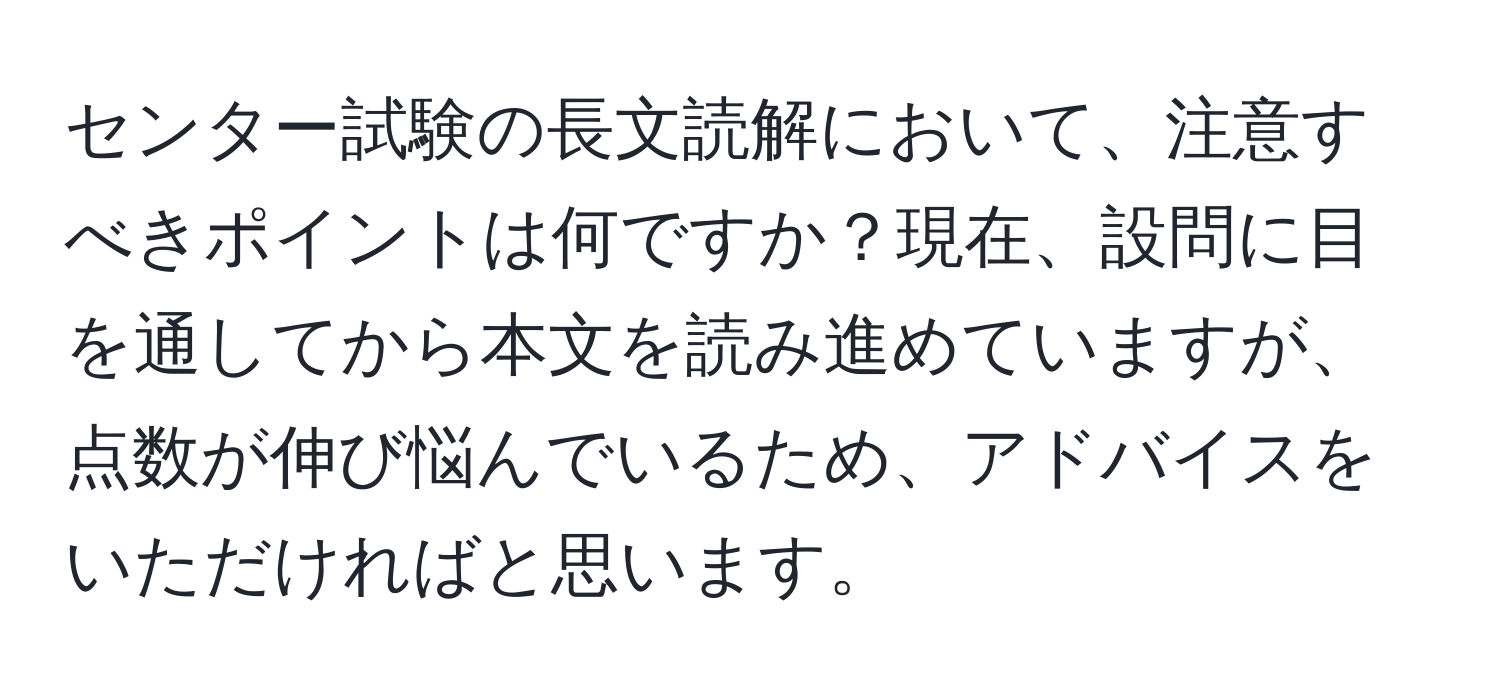 センター試験の長文読解において、注意すべきポイントは何ですか？現在、設問に目を通してから本文を読み進めていますが、点数が伸び悩んでいるため、アドバイスをいただければと思います。