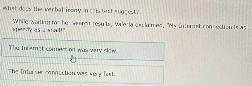 What does the verbal irony in this text suggest?
While waiting for her search results, Valeria exclaimed, "My Internet connection is as
speedy as a snail!"
The Internet connection was very slow.
The Internet connection was very fast.