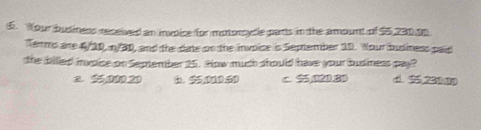 Your business received an invoice for motorcycle parts in the amount of $5,230 ps
Termo are 4/10, n/30, and the date on the invoise is Semtember 10. Your business paid
the billed invoise on September 15. alow much should have your business pay?
a 55,000.20 B. 5501D.5D c. $,021.8 d. 5 231