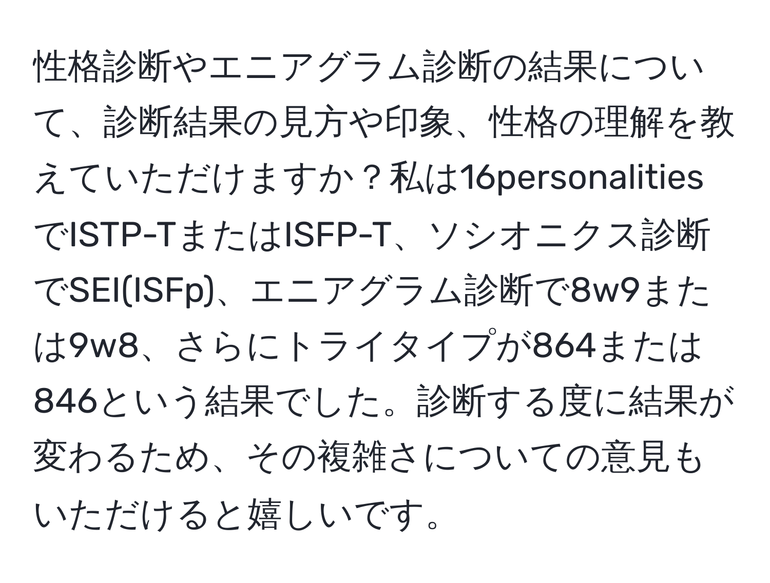 性格診断やエニアグラム診断の結果について、診断結果の見方や印象、性格の理解を教えていただけますか？私は16personalitiesでISTP-TまたはISFP-T、ソシオニクス診断でSEI(ISFp)、エニアグラム診断で8w9または9w8、さらにトライタイプが864または846という結果でした。診断する度に結果が変わるため、その複雑さについての意見もいただけると嬉しいです。