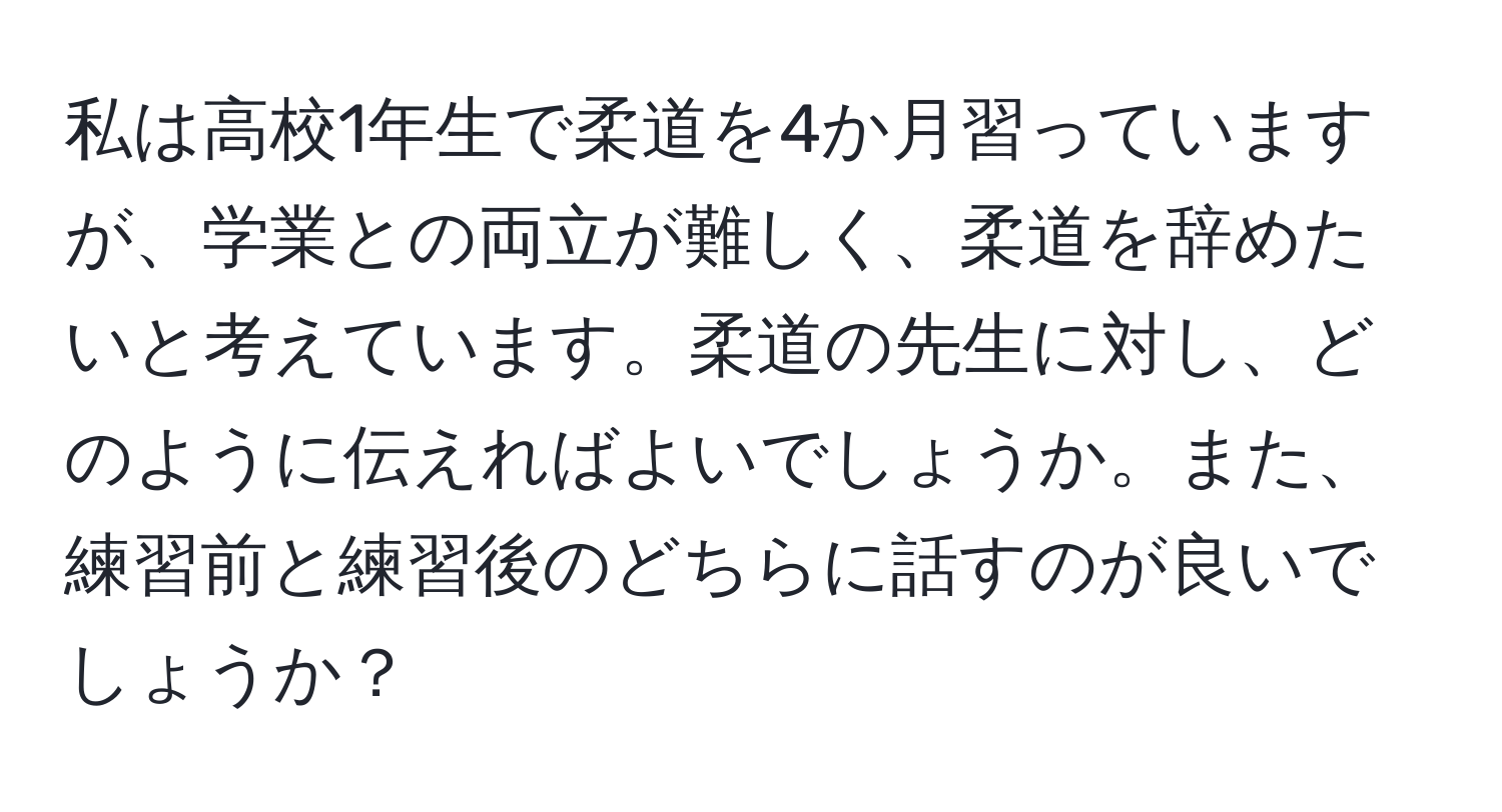 私は高校1年生で柔道を4か月習っていますが、学業との両立が難しく、柔道を辞めたいと考えています。柔道の先生に対し、どのように伝えればよいでしょうか。また、練習前と練習後のどちらに話すのが良いでしょうか？