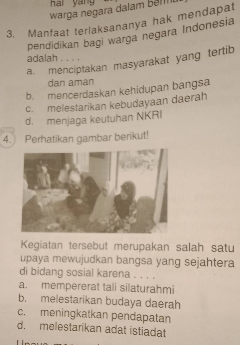 hai yán 
warga negara dalam bem 
3. Manfaat terlaksananya hak mendapat
pendidikan bagi warga negara Indonesia
adalah . . . .
a. menciptakan masyarakat yang tertib
dan aman
b. mencerdaskan kehidupan bangsa
c. melestarikan kebudayaan daerah
d. menjaga keutuhan NKRI
4. Perhatikan gambar berikut!
Kegiatan tersebut merupakan salah satu
upaya mewujudkan bangsa yang sejahtera
di bidang sosial karena . . . .
a. mempererat tali silaturahmi
b. melestarikan budaya daerah
c. meningkatkan pendapatan
d. melestarikan adat istiadat