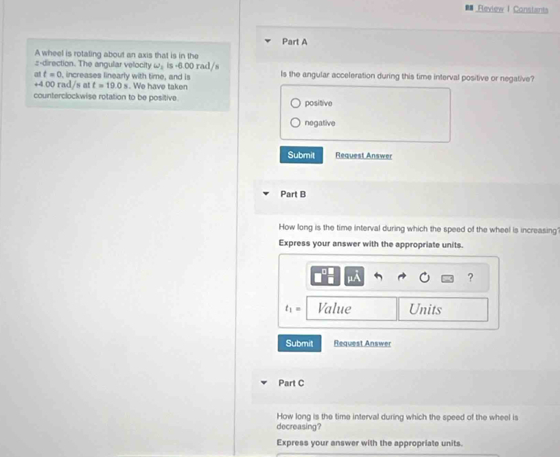 # Review I Constants
Part A
A wheel is rotating about an axis that is in the
:-direction. The angular velocity w_1 is +6.00 rad/s
at t=0 , increases linearly with time, and is Is the angular acceleration during this time interval positive or negative?
+4.00 rad/s at t=19.0s. We have taken
counterclockwise rotation to be positive. positive
negative
Submit Request Answer
Part B
How long is the time interval during which the speed of the wheel is increasing'
Express your answer with the appropriate units.
?
t_1= Value Units
Submit Request Answer
Part C
How long is the time interval during which the speed of the wheel is
decreasing?
Express your answer with the appropriate units.