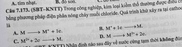 A. tím nhạt. B. đó son.
Câu 7.173. (SBT-KNTT) Trong công nghiệp, kim loại kiểm thổ thường được điều ch
bằng phương pháp điện phân nóng chảy muối chloride. Quá trình khử xảy ra tại cathoc
là
A. M to M^++1e. B. M^++1eto M.
D. Mto M^(2+)+2c.
C. M^(2+)+2cto M.
N∠ BT (TT) Nhân đinh nào sau đây về nước cứng tạm thời không đún