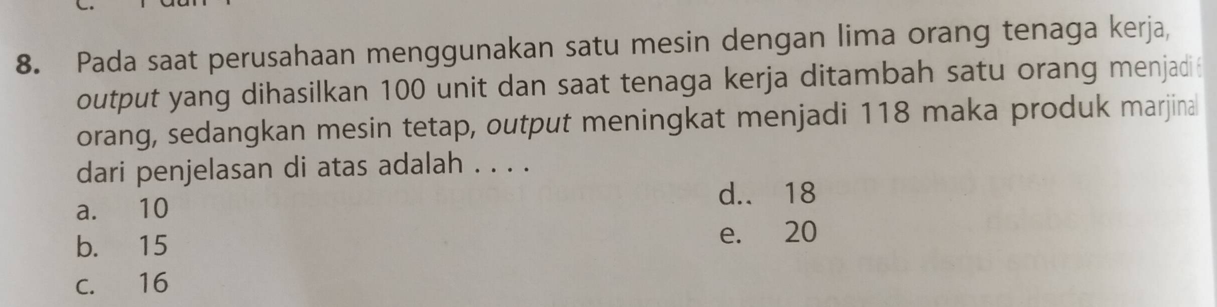 Pada saat perusahaan menggunakan satu mesin dengan lima orang tenaga kerja,
output yang dihasilkan 100 unit dan saat tenaga kerja ditambah satu orang menjadi
orang, sedangkan mesin tetap, output meningkat menjadi 118 maka produk marjina
dari penjelasan di atas adalah . . . .
d.. 18
a. 10
b. 15
e. 20
c. 16