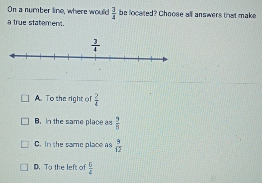 On a number line, where would  3/4  be located? Choose all answers that make
a true statement.
A. To the right of  2/4 
B. In the same place as  9/8 
C. In the same place as  9/12 
D. To the left of  6/4 