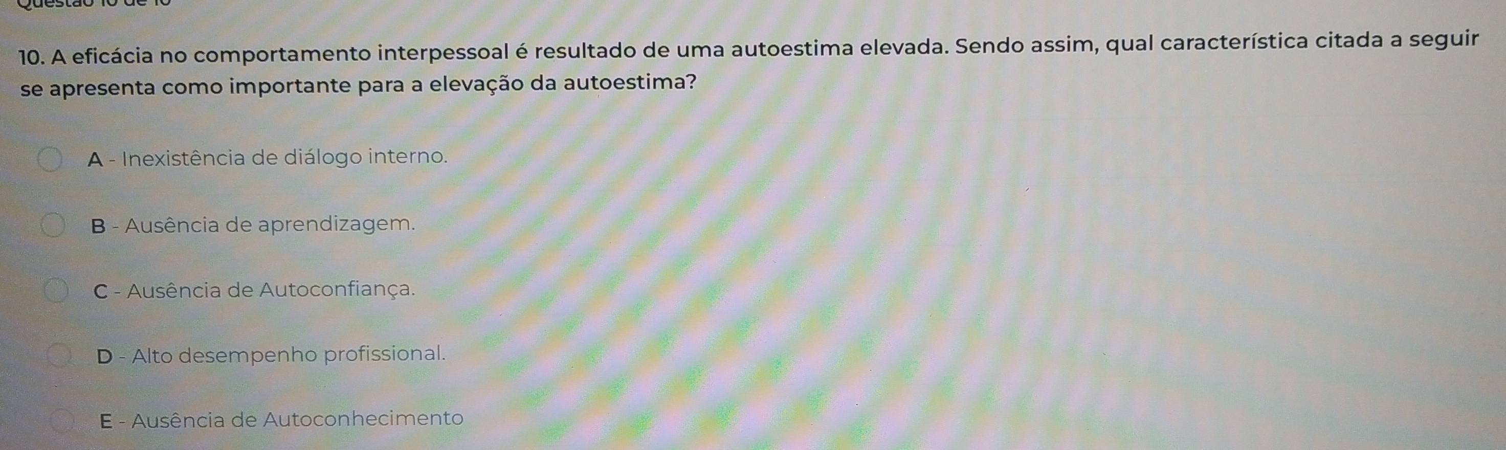 A eficácia no comportamento interpessoal é resultado de uma autoestima elevada. Sendo assim, qual característica citada a seguir
se apresenta como importante para a elevação da autoestima?
A - Inexistência de diálogo interno.
B - Ausência de aprendizagem.
C - Ausência de Autoconfiança.
D - Alto desempenho profissional.
E - Ausência de Autoconhecimento