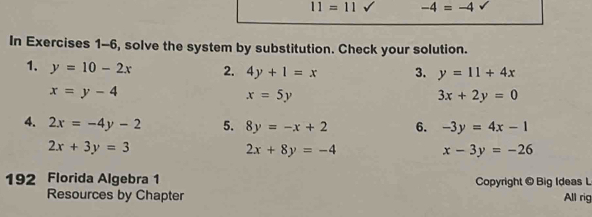 11=11 sqrt() -4=-4 sqrt() 
In Exercises 1-6, solve the system by substitution. Check your solution. 
1. y=10-2x
2. 4y+1=x 3. y=11+4x
x=y-4
x=5y
3x+2y=0
4. 2x=-4y-2 5. 8y=-x+2 6. -3y=4x-1
2x+3y=3
2x+8y=-4
x-3y=-26
192 Florida Algebra 1 Copyright @ Big Ideas L 
Resources by Chapter All rig