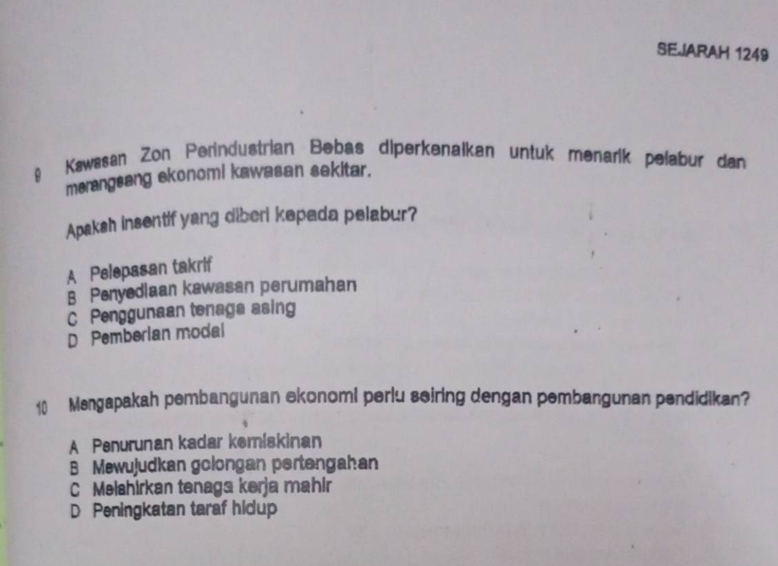 SEJARAH 1249
9 Kawasan Zon Perindustrian Bebas diperkenalkan untuk menarik pelabur dan
merangsang ekonomi kawasan sekitar.
Apaksh insentif yang diberi kepada pelabur?
A Pelepasan takrif
B Penyedlaan kawasan perumahan
C Penggunaan tenaga asing
D Pemberian modal
10 Mengapakah pembangunan ekonomi perlu seiring dengan pembangunan pendidikan?
A Penurunan kadar kemiskinan
B Mewujudkan golongan pertengahan
C Melahirkan tenaga kerja mahir
D Peningkatan taraf hidup