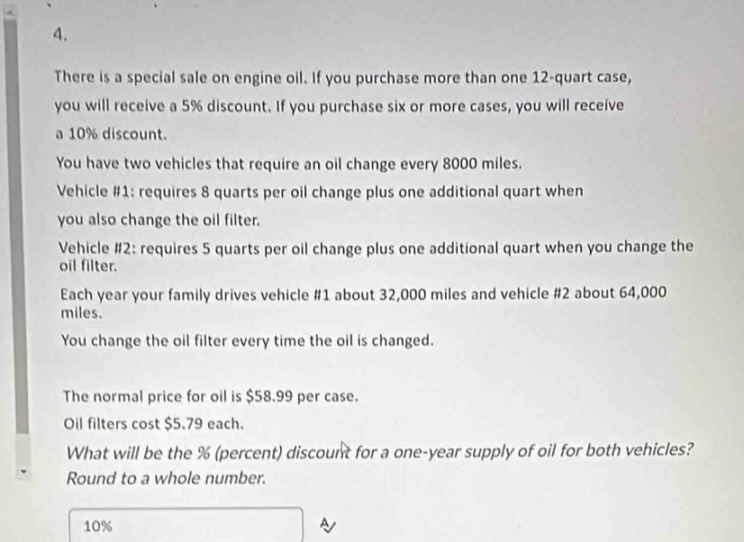 There is a special sale on engine oil. If you purchase more than one 12 -quart case, 
you will receive a 5% discount. If you purchase six or more cases, you will receive 
a 10% discount. 
You have two vehicles that require an oil change every 8000 miles. 
Vehicle #1: requires 8 quarts per oil change plus one additional quart when 
you also change the oil filter. 
Vehicle #2: requires 5 quarts per oil change plus one additional quart when you change the 
oil filter. 
Each year your family drives vehicle # 1 about 32,000 miles and vehicle #2 about 64,000
miles. 
You change the oil filter every time the oil is changed. 
The normal price for oil is $58.99 per case. 
Oil filters cost $5.79 each. 
What will be the % (percent) discount for a one-year supply of oil for both vehicles? 
Round to a whole number.
10%