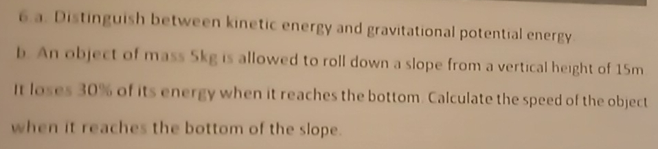 Distinguish between kinetic energy and gravitational potential energy 
b. An object of mass 5kg is allowed to roll down a slope from a vertical height of 15m
It loses 30% of its energy when it reaches the bottom. Calculate the speed of the object 
when it reaches the bottom of the slope.