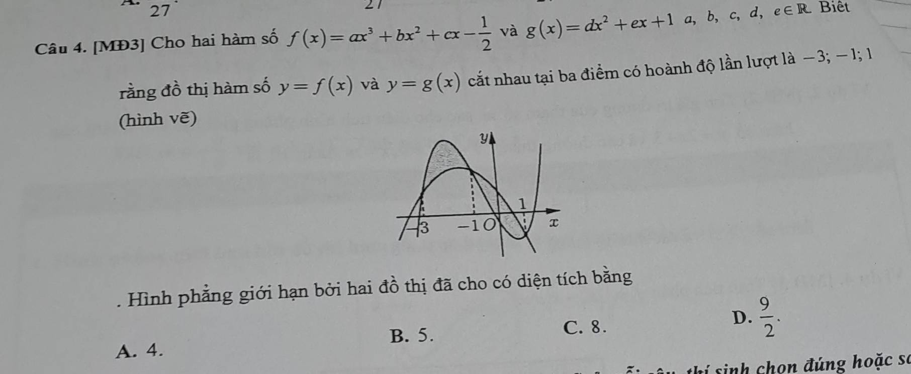 Biêt
Câu 4. [MĐ3] Cho hai hàm số f(x)=ax^3+bx^2+cx- 1/2  và g(x)=dx^2+ex+1a,b,c,d,e∈ R
rằng đồ thị hàm số y=f(x) và y=g(x) cắt nhau tại ba điểm có hoành độ lần lượt là −3; − 1; 1
(hình vẽ)
. Hình phẳng giới hạn bởi hai đồ thị đã cho có diện tích bằng
B. 5.
C. 8.
D.  9/2 .
A. 4.
thí sinh chọn đúng hoặc se