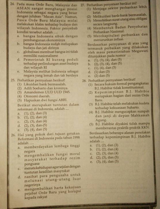 Pada masa Orde Baru, Malaysia dan 27. Perhatikan penyataan berikut ini!
ASEAN sangat menghargai posisi (1) Menjaga sektor perbankan lebih
Indonesia sebagai negara yang besar ketat.
dengan julukan “Macan Asia”. Namun, (2) Melikuidasi bank-bank bermasalah.
Pasca Orde Baru Malaysia mulai (3) Menerbitkan surat utang atau obligasi
melakukan klaim terhadap budaya dan secara langsung.
wilayah Indonesia. Faktor penyebab (4) Membentuk Badan Penyehatan
kondisi tersebut adalah .... Perbankan Nasional.
a. bangsa Indonesia sibuk dengan (5) Merekapitulasi perbankan dan
pembangunan ekonominya menurunkan inflasi.
b. bangsa Indonesia sudạh melupakan Berdasarkan pernyataan di atas yang
budaya dan jati dirinya termasuk perbaikan yang dilakukan
c. globalisasi membuat bangsa ini tidak oleh masa pemerintahan Megawati
memiliki nasionalisme
d. Pemerintah RI kurang peduli ditunjukkan pada nomor ....
a. (1), (3), (4), dan (5)
terhadap perlindungan asset budaya b. (2), (3), (4), dan (5)
dan wilayah RI
e. Malaysia melihat Indonesia sebagai d. (1) dan (3) c. (1), (4), dan (5)
negara yang lemah dan tak berdaya e. (2) dan (5)
25. Perhatikan pernyataan berikut! 28. Perhatikan pernyataan berikut!
(1) Likuidasi bank bermasalah. (1) Secara hukum formal pengangkatan
(2) Adili Soeharto dan kroninya.
(3) Amandemen UUD UUD 1945. B.J. Habibie tidak konstitusional.
(4) Otonomi daerah. (2) Kepemimpinan B.J. Habibie
(5) Hapuskan dwi fungsi ABRI. merupakan bagian dari rezim Orde
Baru.
Berikut merupakan tuntutan dalam (3) B.J. Habibie telah melakukan kudeta
reformasi di Indonesia, adalah .... terhadap kekuasaan Suharto.
a. (1), (2), dan (3) (4) B.J. Habibie mengucapkan sumpah
b. (1), (2), dan (4) dan janji di depan Mahkamah
c. (2), (3), dan (4) Agung.
d. (2), (3), dan (5) (5) B.J. Habibie diyakini tidak mampu
e. (3), (4), dan (5) memberantas praktik-praktik KKN.
26. Hal yang pokok dari tujuan gerakan Berdasarkan beberapa alasan penolakan
Reformasi di Indonesia pada tahun 1998 terhadap kepemimpinan B.J. Habibie
adalah ....
adalah ...
a. memberdayakan lembaga tinggi b. (1), (2), dan (4) a. (1), (2), dan (3)
negara
b. mengembalikan fungsi moral c. (2), (3), dan (4)
masyarakat terhadap rezim d. (2), (3), dan (5)
penguasa e. (3), (4), dan (5)
c. menata kehidupan agar sejalan dengan
tuntutan keadilan masyrakat
d. nasihat para pengusaha untuk
melunasi utang-utang luar
negerinya
e. mengembalikan harta kekayaan
pejabat Orde Baru yang korupsi
kepada rakyat