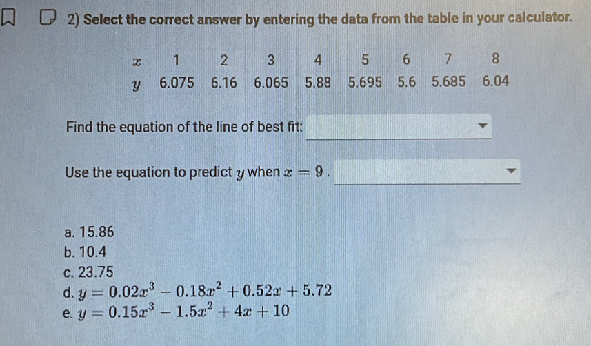 Select the correct answer by entering the data from the table in your calculator.
_
Find the equation of the line of best fit:
_
Use the equation to predict y when x=9.
a. 15.86
b. 10.4
c. 23.75
d. y=0.02x^3-0.18x^2+0.52x+5.72
e. y=0.15x^3-1.5x^2+4x+10