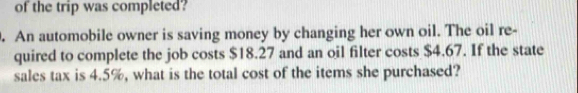 of the trip was completed? 
. An automobile owner is saving money by changing her own oil. The oil re- 
quired to complete the job costs $18.27 and an oil filter costs $4.67. If the state 
sales tax is 4.5%, what is the total cost of the items she purchased?