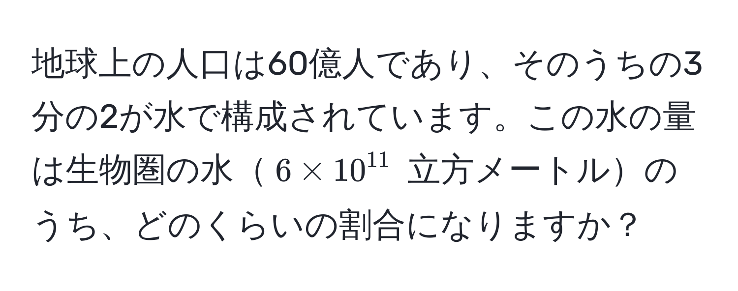 地球上の人口は60億人であり、そのうちの3分の2が水で構成されています。この水の量は生物圏の水$6 * 10^(11)$ 立方メートルのうち、どのくらいの割合になりますか？