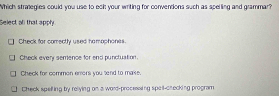 Which strategies could you use to edit your writing for conventions such as spelling and grammar?
Select all that apply.
Check for correctly used homophones.
Check every sentence for end punctuation.
Check for common errors you tend to make.
Check spelling by relying on a word-processing spell-checking program.