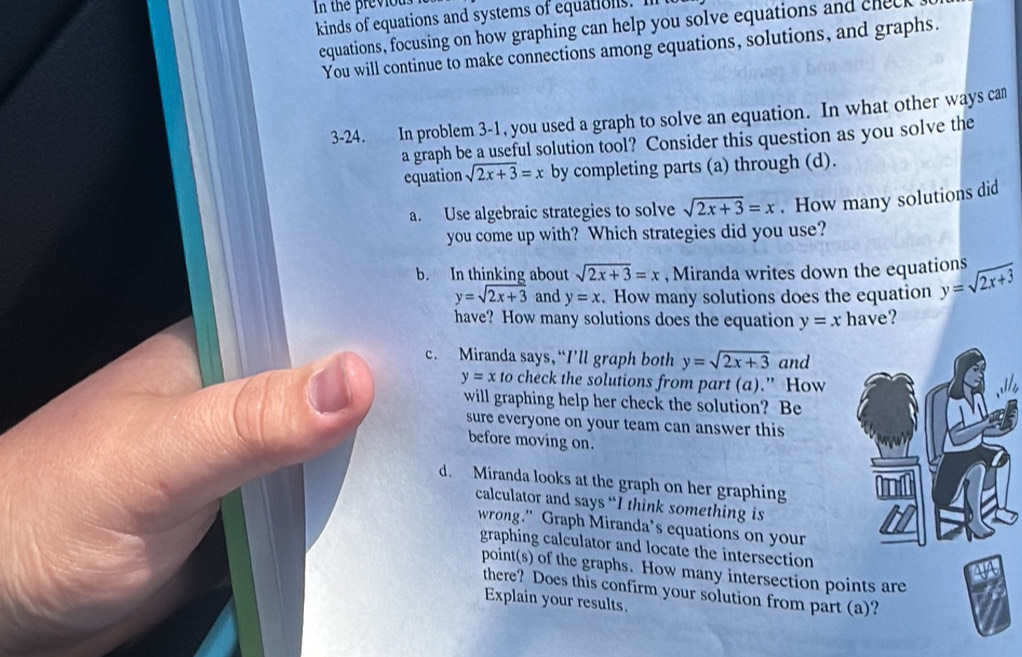 In the previous 
kinds of equations and systems of equations 
equations, focusing on how graphing can help you solve equations and cnec 
You will continue to make connections among equations, solutions, and graphs. 
3-24. In problem 3-1, you used a graph to solve an equation. In what other ways can 
a graph be a useful solution tool? Consider this question as you solve the 
equation sqrt(2x+3)=x by completing parts (a) through (d). 
a. Use algebraic strategies to solve sqrt(2x+3)=x. How many solutions did 
you come up with? Which strategies did you use? 
b. In thinking about sqrt(2x+3)=x , Miranda writes down the equations y=sqrt(2x+3)
y=sqrt(2x+3) and y=x. How many solutions does the equation 
have? How many solutions does the equation y=x have? 
c. Miranda says，“I’ll graph both y=sqrt(2x+3) and
y=x to check the solutions from part (a).” How 
will graphing help her check the solution? Be 
sure everyone on your team can answer this 
before moving on. 
d. Miranda looks at the graph on her graphing 
calculator and says “I think something is 
wrong." Graph Miranda’s equations on your 
graphing calculator and locate the intersection 
point(s) of the graphs. How many intersection points are 
there? Does this confirm your solution from part (a)? 
Explain your results.