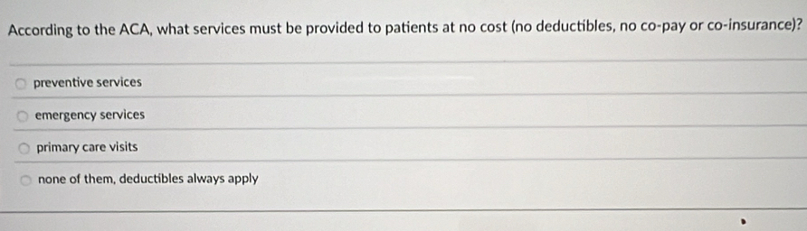 According to the ACA, what services must be provided to patients at no cost (no deductibles, no co-pay or co-insurance)?
preventive services
emergency services
primary care visits
none of them, deductibles always apply