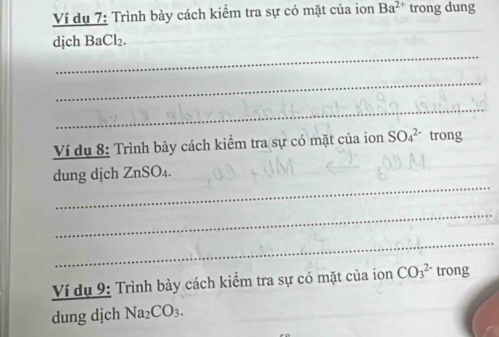 Ví dụ 7: Trình bày cách kiểm tra sự có mặt của ion Ba^(2+) trong dung 
_ 
dịch BaCl₂. 
_ 
_ 
Ví dụ 8: Trình bày cách kiểm tra sự có mặt của ion SO_4^((2-) trong 
_ 
dung dịch ZnSO₄. 
_ 
_ 
Ví dụ 9: Trình bày cách kiểm tra sự có mặt của ion CO_3^(2-) trong 
dung djch Na_2)CO_3.