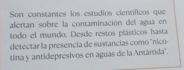 Son constantes los estudios científicos que 
alertan sobre la contaminación del agua en 
todo el mundo. Desde restos plásticos hasta 
detectar la presencia de sustancias como "nico- 
tina y antidepresivos en aguas de la Antártida".