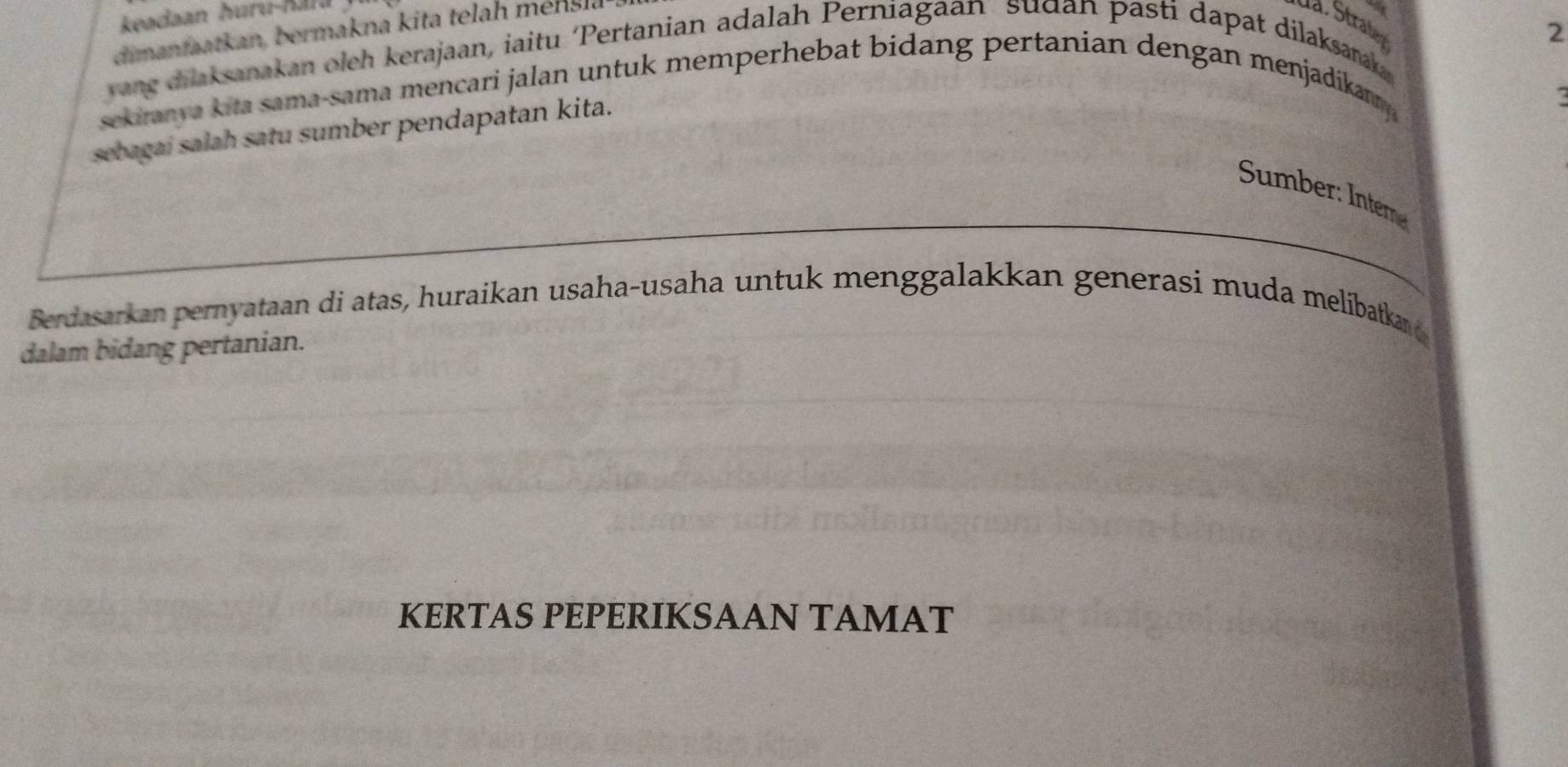 keadaan huru-Kara 
dimanfaatkan, bermakna kita telah mensla 
da. Straßen 
2 
yang dilaksanakan oleh kerajaan, iaitu ‘Pertanian adalah Perniagaan sudan pasti dapat dilaksarak 
sekiranya kita sama-sama mencari jalan untuk memperhebat bidang pertanian dengan menjadikanmy 
sebagai salah satu sumber pendapatan kita. 
Sumber: Inter 
Berdasarkan pernyataan di atas, huraikan usaha-usaha untuk menggalakkan generasi muda melibatka 
dalam bidang pertanian. 
KERTAS PEPERIKSAAN TAMAT