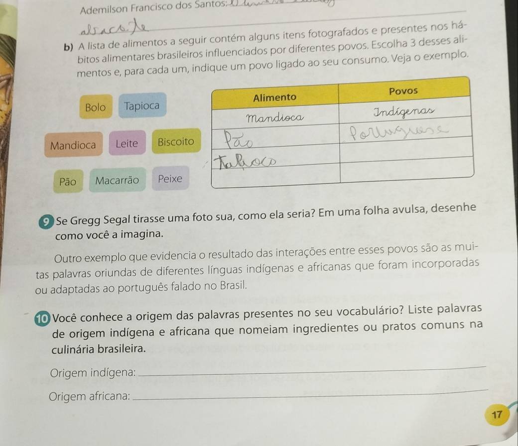 Ademilson Francisco dos Santos:_ 
b) A lista de alimentos a seguir contém alguns itens fotografados e presentes nos há- 
bitos alimentares brasileiros influenciados por diferentes povos. Escolha 3 desses ali- 
mentos e, para cada um, indique um povo ligado ao seu consumo. Veja o exemplo. 
Bolo Tapioca 
Mandioca Leite Biscoit 
Pão Macarrão Peixe 
9)Se Gregg Segal tirasse uma foto sua, como ela seria? Em uma folha avulsa, desenhe 
como você a imagina. 
Outro exemplo que evidencia o resultado das interações entre esses povos são as mui- 
tas palavras oriundas de diferentes línguas indígenas e africanas que foram incorporadas 
ou adaptadas ao português falado no Brasil. 
n0 Você conhece a origem das palavras presentes no seu vocabulário? Liste palavras 
de origem indígena e africana que nomeiam ingredientes ou pratos comuns na 
culinária brasileira. 
Origem indígena: 
_ 
Origem africana: 
_ 
17