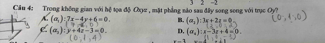 32 -2
Câu 4: Trong không gian với hệ tọa độ Oxyz , mặt phẳng nào sau đây song song với trục Oy ?
A. (alpha _1):7x-4y+6=0. B. (alpha _2):3x+2z=0
C. (alpha _3):y+4z-3=0. D. (alpha _4):x-3z+4=0.
x-3 1, -4 z+1