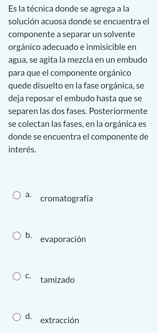 Es la técnica donde se agrega a la
solución acuosa donde se encuentra el
componente a separar un solvente
orgánico adecuado e inmisicible en
agua, se agita la mezcla en un embudo
para que el componente orgánico
quede disuelto en la fase orgánica, se
deja reposar el embudo hasta que se
separen las dos fases. Posteriormente
se colectan las fases, en la orgánica es
donde se encuentra el componente de
interés.
a. cromatografía
b. evaporación
C. tamizado
d. extracción