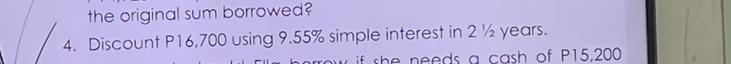 the original sum borrowed? 
4. Discount P16,700 using 9.55% simple interest in 2 ½ years. 
if she needs a cash of P15,200