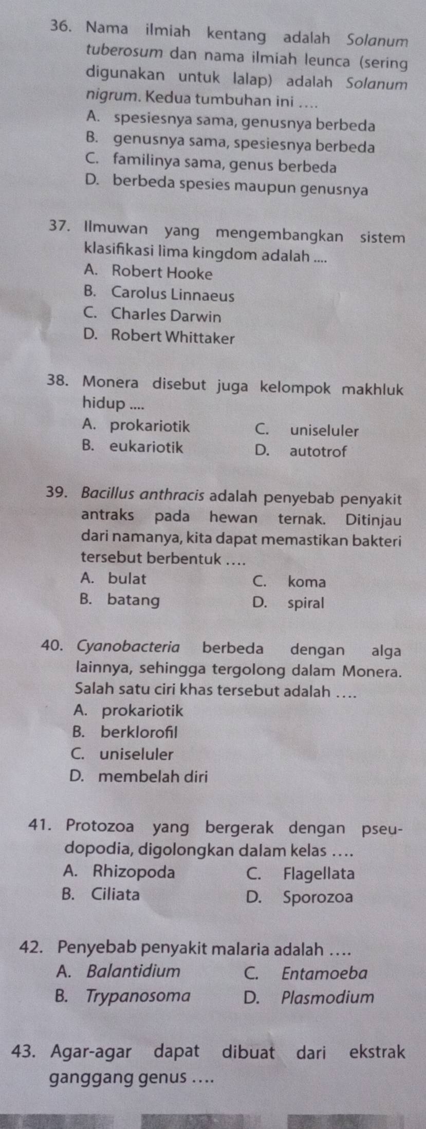 Nama ilmiah kentang adalah Solanum
tuberosum dan nama ilmiah leunca (sering
digunakan untuk lalap) adalah Solanum
nigrum. Kedua tumbuhan ini ....
A. spesiesnya sama, genusnya berbeda
B. genusnya sama, spesiesnya berbeda
C. familinya sama, genus berbeda
D. berbeda spesies maupun genusnya
37. Ilmuwan yang mengembangkan sistem
klasifkasi lima kingdom adalah ....
A. Robert Hooke
B. Carolus Linnaeus
C. Charles Darwin
D. Robert Whittaker
38. Monera disebut juga kelompok makhluk
hidup ....
A. prokariotik C. uniseluler
B. eukariotik D. autotrof
39. Bacillus anthracis adalah penyebab penyakit
antraks pada hewan ternak. Ditinjau
dari namanya, kita dapat memastikan bakteri
tersebut berbentuk ....
A. bulat C. koma
B. batang D. spiral
40. Cyanobacteria berbeda dengan alga
lainnya, sehingga tergolong dalam Monera.
Salah satu ciri khas tersebut adalah …..
A. prokariotik
B. berklorofil
C. uniseluler
D. membelah diri
41. Protozoa yang bergerak dengan pseu-
dopodia, digolongkan dalam kelas ….
A. Rhizopoda C. Flagellata
B. Ciliata D. Sporozoa
42. Penyebab penyakit malaria adalah …
A. Balantidium C. Entamoeba
B. Trypanosoma D. Plasmodium
43. Agar-agar dapat dibuat dari ekstrak
ganggang genus ....