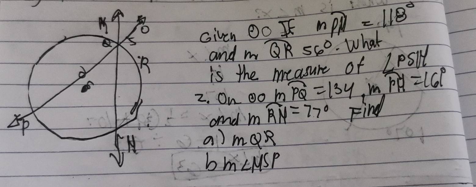 Given odot O
mwidehat PH=118°
and m_2 widehat QR56° What 
is the measure of ∠ PSU
2. O_nodot overline PQ=134, moverline PH=16°
and
mwidehat RN=77° Find 
a) mQR
b m∠ MSP