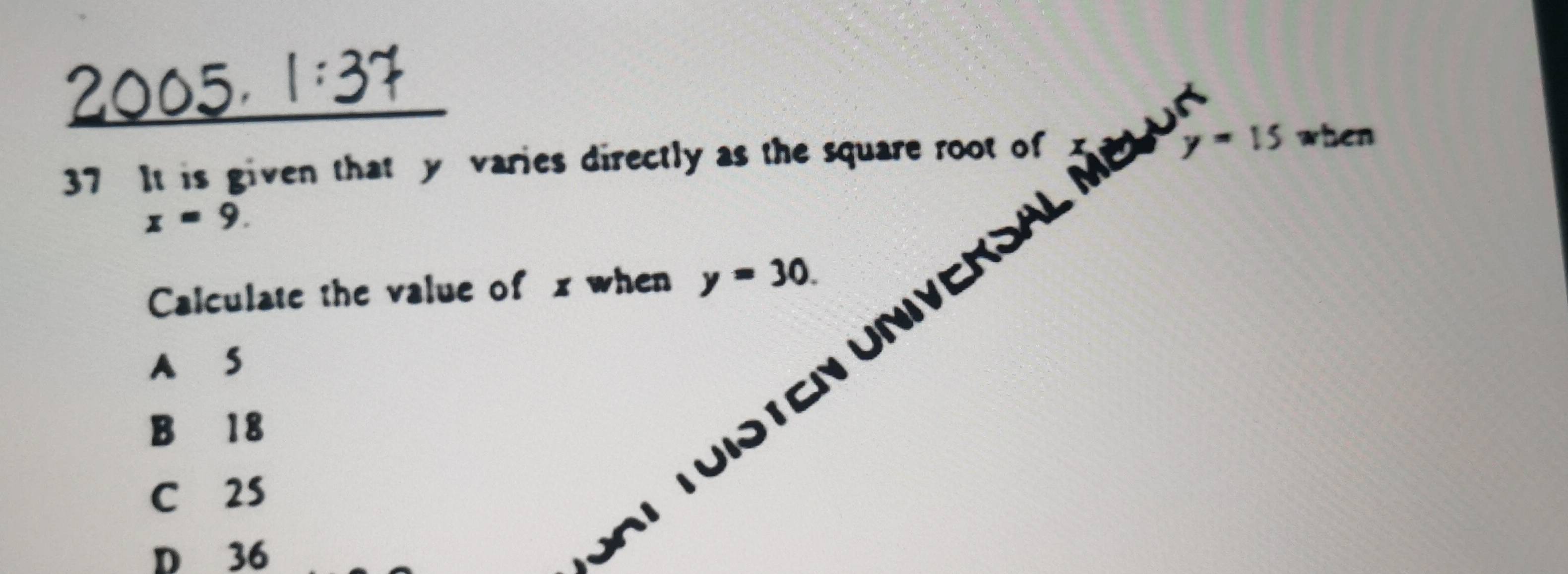 1:3
y=15
37 It is given that y varies directly as the square root of when
x=9. 
ten Universal mbl
Calculate the value of x when y=30.
A S
B 18
C 2S
D 36