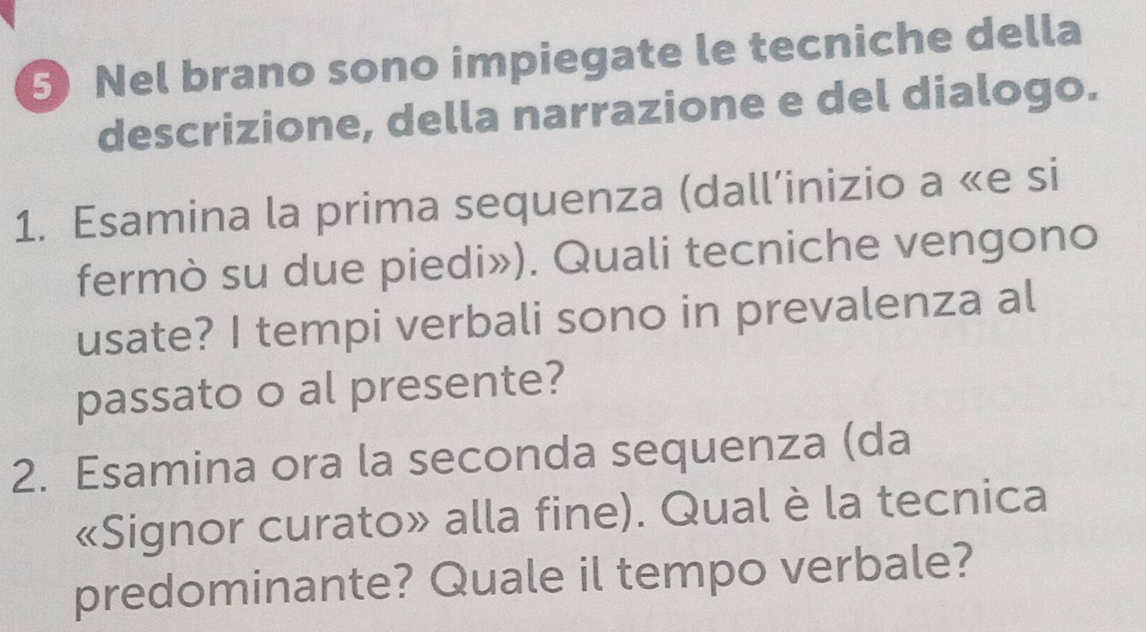 Nel brano sono impiegate le tecniche della 
descrizione, della narrazione e del dialogo. 
1. Esamina la prima sequenza (dall’inizio a «e si 
fermò su due piedi»). Quali tecniche vengono 
usate? I tempi verbali sono in prevalenza al 
passato o al presente? 
2. Esamina ora la seconda sequenza (da 
«Signor curato» alla fine). Qual è la tecnica 
predominante? Quale il tempo verbale?