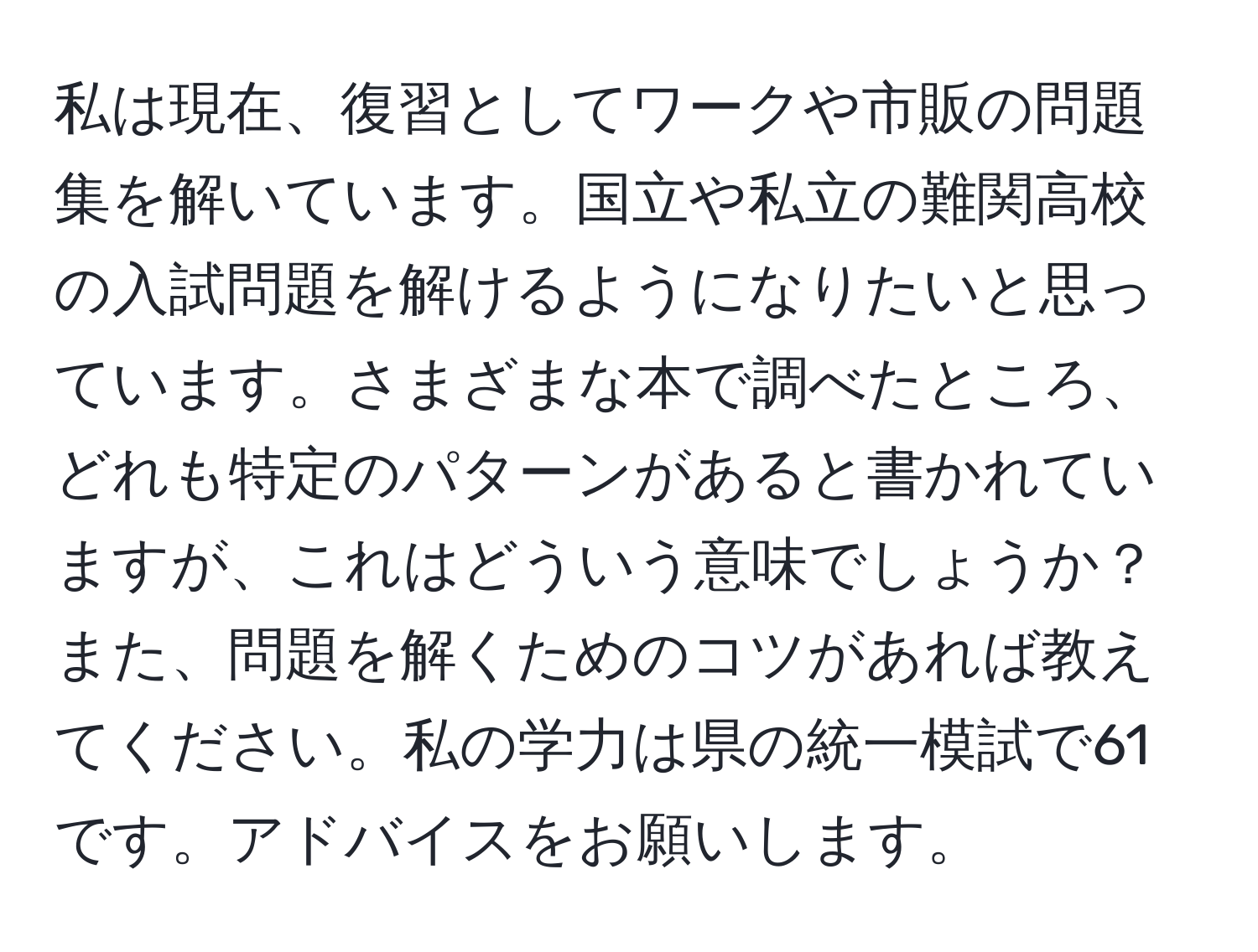 私は現在、復習としてワークや市販の問題集を解いています。国立や私立の難関高校の入試問題を解けるようになりたいと思っています。さまざまな本で調べたところ、どれも特定のパターンがあると書かれていますが、これはどういう意味でしょうか？また、問題を解くためのコツがあれば教えてください。私の学力は県の統一模試で61です。アドバイスをお願いします。