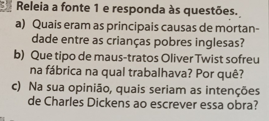 Releia a fonte 1 e responda às questões. 
a) Quais eram as principais causas de mortan- 
dade entre as crianças pobres inglesas? 
b) Que tipo de maus-tratos Oliver Twist sofreu 
na fábrica na qual trabalhava? Por quê? 
c) Na sua opinião, quais seriam as intenções 
de Charles Dickens ao escrever essa obra?